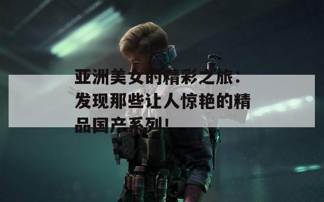 亚洲美女的精彩之旅：发现那些让人惊艳的精品国产系列！