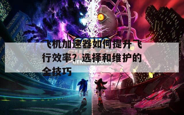 飞机加速器如何提升飞行效率？选择和维护的全技巧