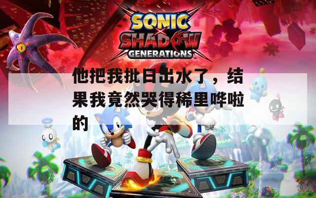 他把我批日出水了，结果我竟然哭得稀里哗啦的