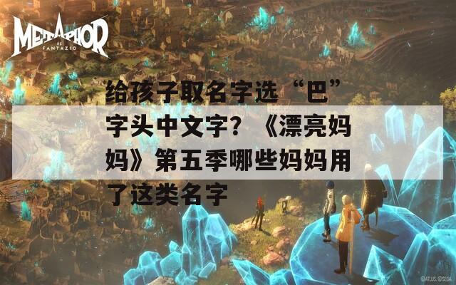 给孩子取名字选“巴”字头中文字？《漂亮妈妈》第五季哪些妈妈用了这类名字