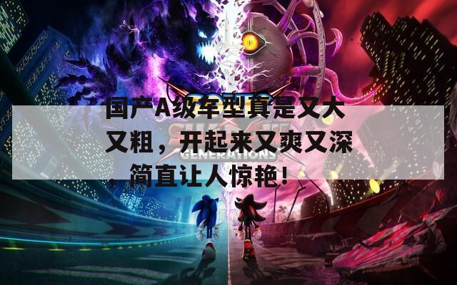 国产A级车型真是又大又粗，开起来又爽又深，简直让人惊艳！