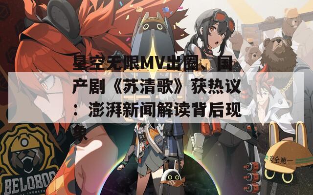星空无限MV出圈、国产剧《苏清歌》获热议：澎湃新闻解读背后现象