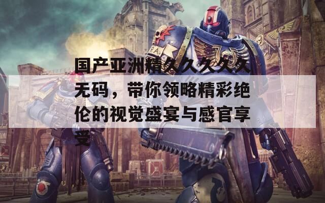 国产亚洲精久久久久久无码，带你领略精彩绝伦的视觉盛宴与感官享受