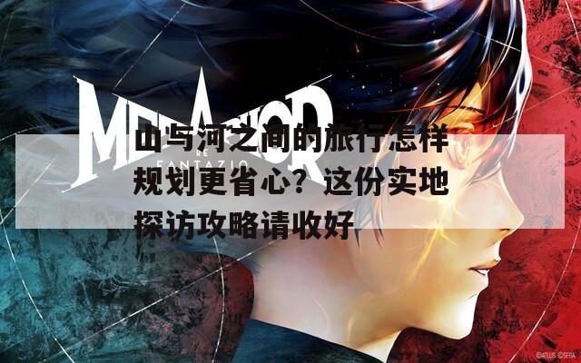 山与河之间的旅行怎样规划更省心？这份实地探访攻略请收好