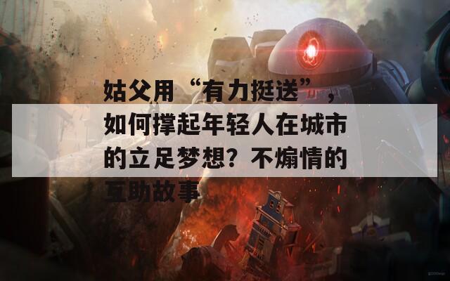 姑父用“有力挺送”，如何撑起年轻人在城市的立足梦想？不煽情的互助故事