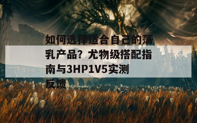 如何选择适合自己的荡乳产品？尤物级搭配指南与3HP1V5实测反馈