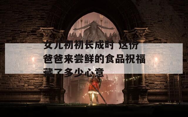女儿初初长成时 这份爸爸来尝鲜的食品祝福藏了多少心意