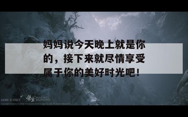 妈妈说今天晚上就是你的，接下来就尽情享受属于你的美好时光吧！