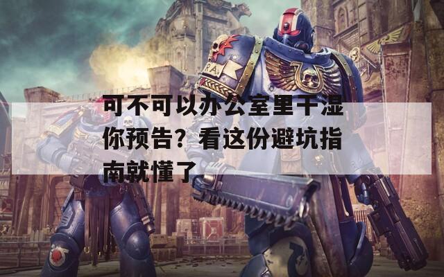 可不可以办公室里干湿你预告？看这份避坑指南就懂了