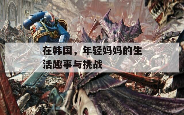 在韩国，年轻妈妈的生活趣事与挑战