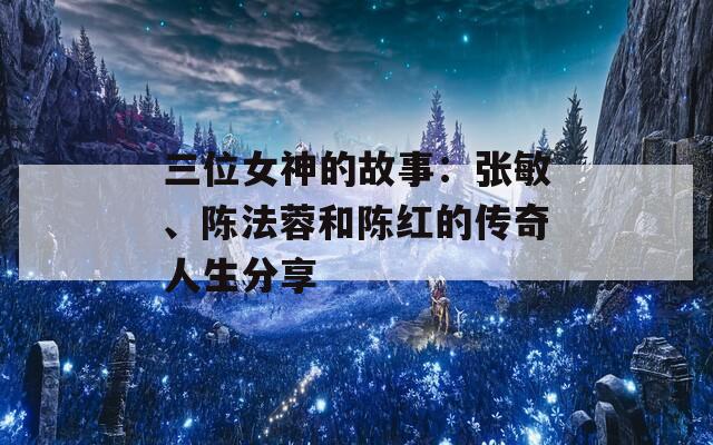 三位女神的故事：张敏、陈法蓉和陈红的传奇人生分享