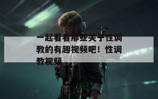 一起看看那些关于性调教的有趣视频吧！性调教视频