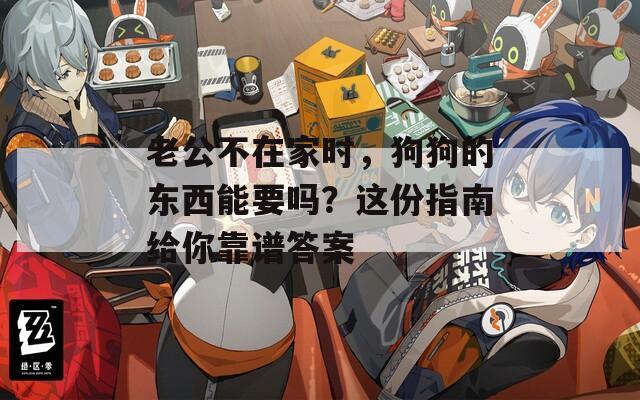 老公不在家时，狗狗的东西能要吗？这份指南给你靠谱答案