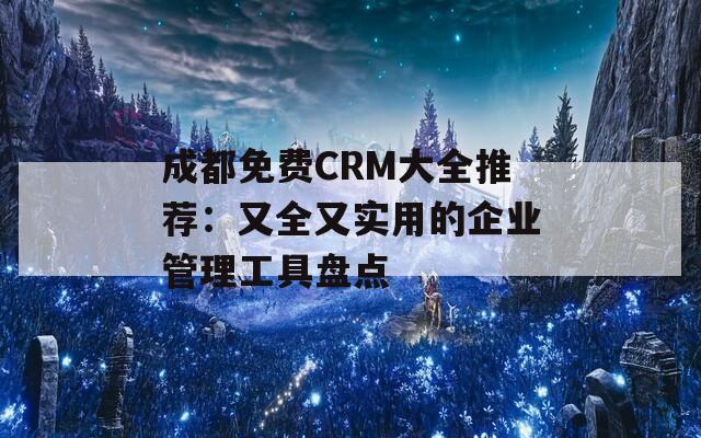 成都免费CRM大全推荐：又全又实用的企业管理工具盘点