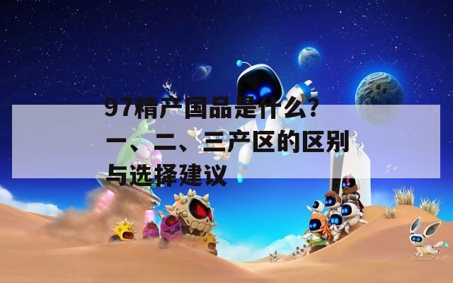 97精产国品是什么？一、二、三产区的区别与选择建议