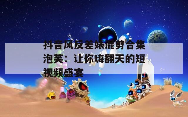 抖音风反差婊混剪合集泡芙：让你嗨翻天的短视频盛宴