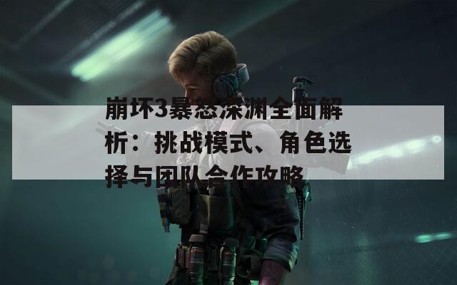 崩坏3暴怒深渊全面解析：挑战模式、角色选择与团队合作攻略