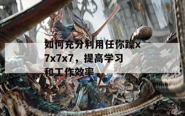 如何充分利用任你躁x7x7x7，提高学习和工作效率