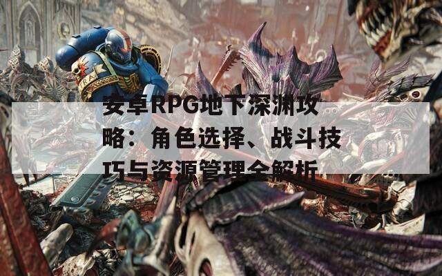 安卓RPG地下深渊攻略：角色选择、战斗技巧与资源管理全解析
