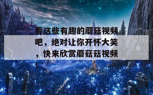 看这些有趣的蘑菇视频吧，绝对让你开怀大笑，快来欣赏蘑菇菇视频！