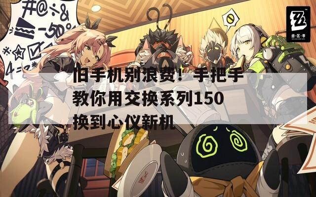 旧手机别浪费！手把手教你用交换系列150换到心仪新机