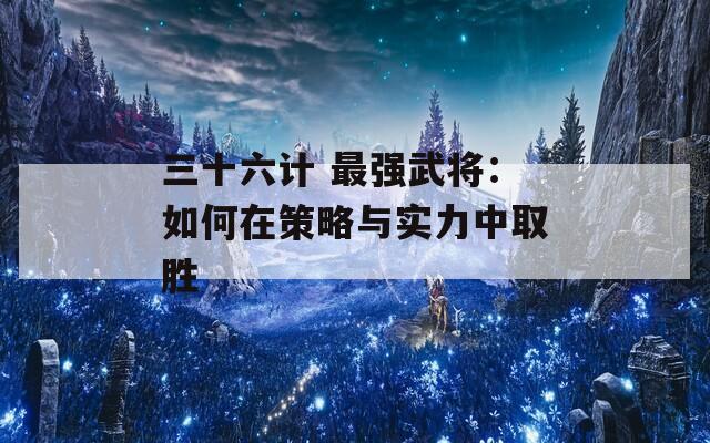 三十六计 最强武将：如何在策略与实力中取胜