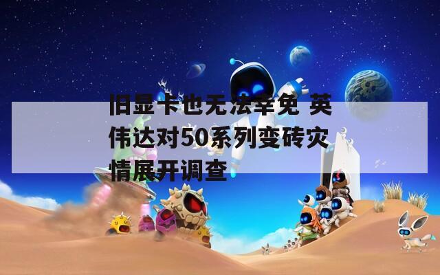 旧显卡也无法幸免 英伟达对50系列变砖灾情展开调查