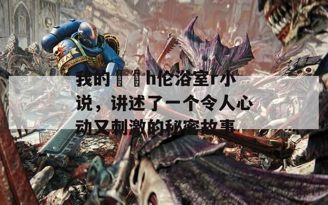 我的妺妺h伦浴室r小说，讲述了一个令人心动又刺激的秘密故事