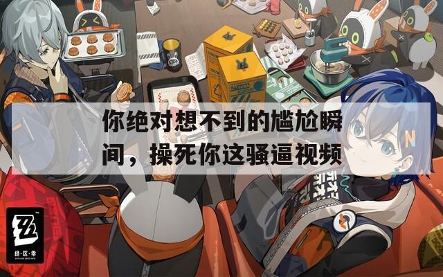 你绝对想不到的尴尬瞬间，操死你这骚逼视频