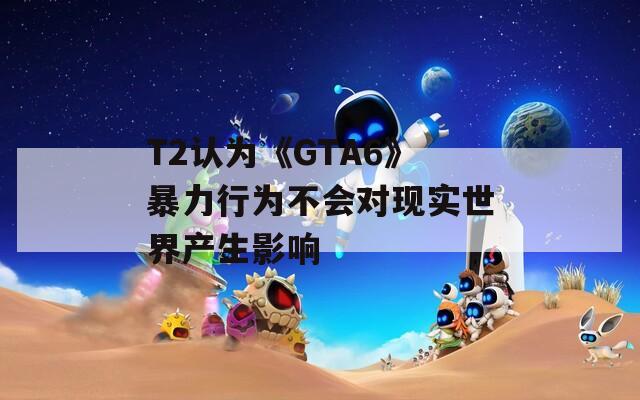 T2认为《GTA6》暴力行为不会对现实世界产生影响