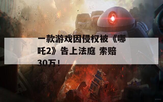 一款游戏因侵权被《哪吒2》告上法庭 索赔30万！