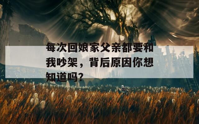 每次回娘家父亲都要和我吵架，背后原因你想知道吗？