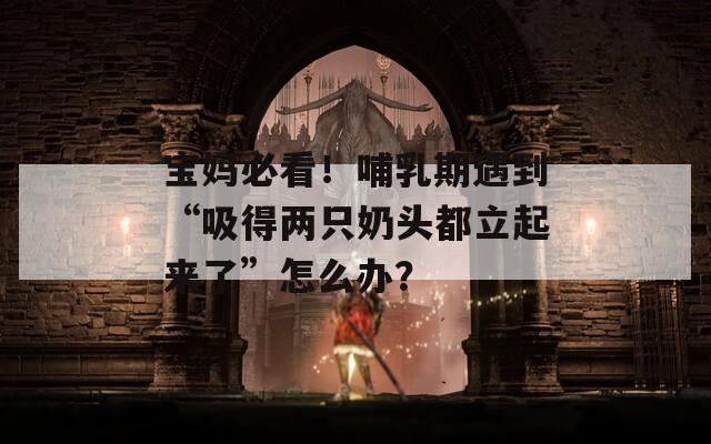 宝妈必看！哺乳期遇到“吸得两只奶头都立起来了”怎么办？