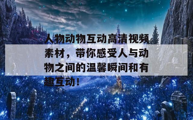 人物动物互动高清视频素材，带你感受人与动物之间的温馨瞬间和有趣互动！