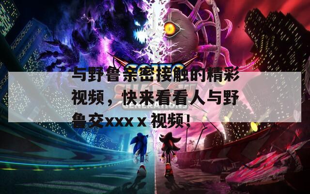 与野鲁亲密接触的精彩视频，快来看看人与野鲁交xxxⅹ视频！