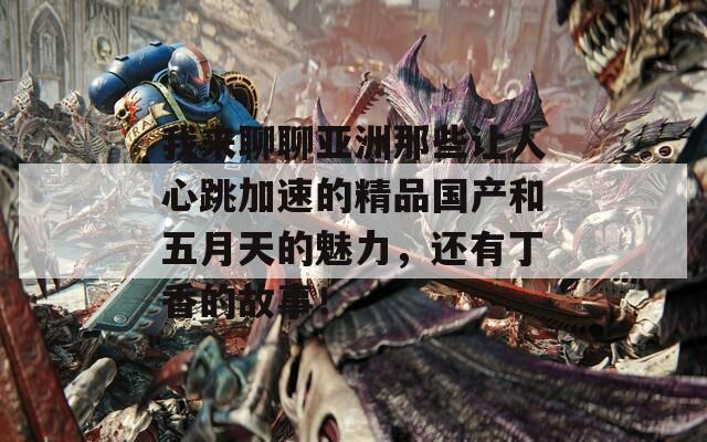 我来聊聊亚洲那些让人心跳加速的精品国产和五月天的魅力，还有丁香的故事！