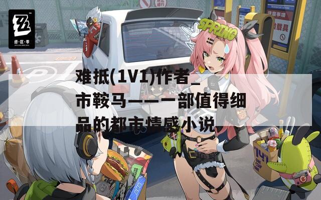 难抵(1V1)作者_市鞍马——一部值得细品的都市情感小说