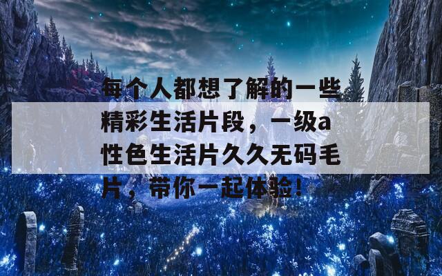 每个人都想了解的一些精彩生活片段，一级a性色生活片久久无码毛片，带你一起体验！