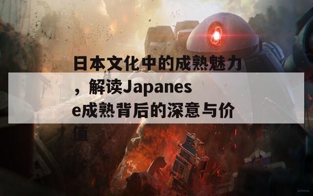 日本文化中的成熟魅力，解读Japanese成熟背后的深意与价值