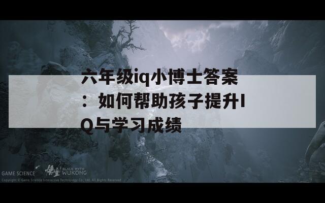 六年级iq小博士答案：如何帮助孩子提升IQ与学习成绩