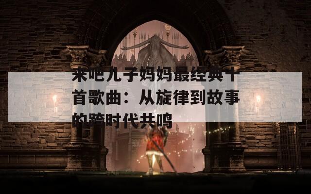 来吧儿子妈妈最经典十首歌曲：从旋律到故事的跨时代共鸣