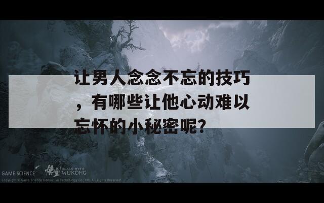 让男人念念不忘的技巧，有哪些让他心动难以忘怀的小秘密呢？