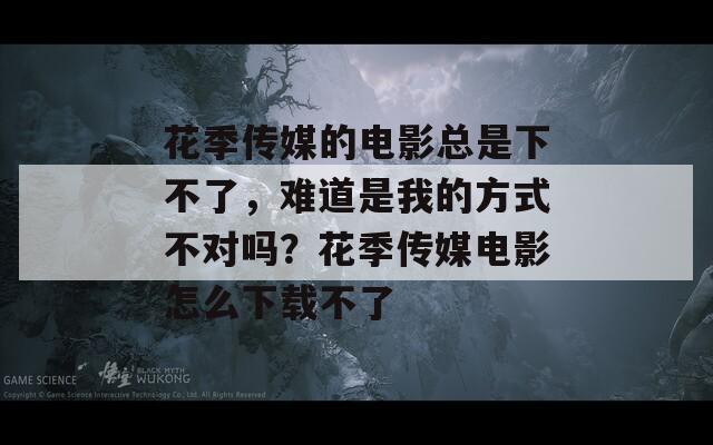 花季传媒的电影总是下不了，难道是我的方式不对吗？花季传媒电影怎么下载不了