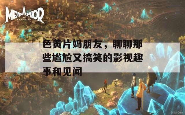 色黄片妈朋友，聊聊那些尴尬又搞笑的影视趣事和见闻