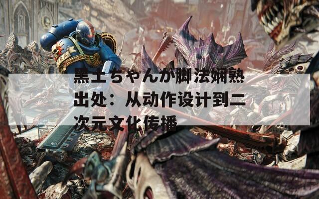 黑土ちゃんが脚法娴熟出处：从动作设计到二次元文化传播