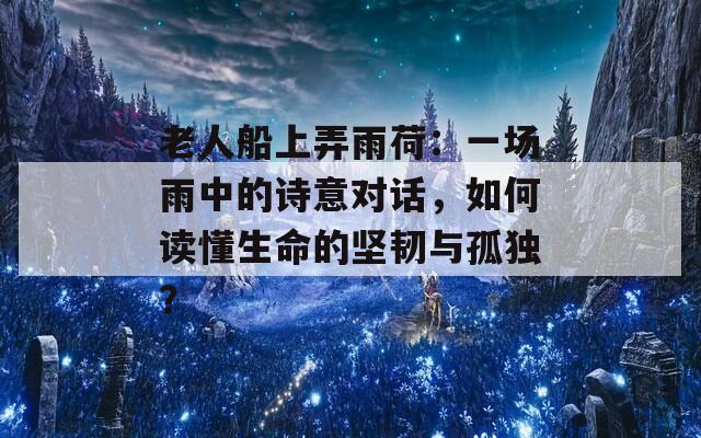 老人船上弄雨荷：一场雨中的诗意对话，如何读懂生命的坚韧与孤独？