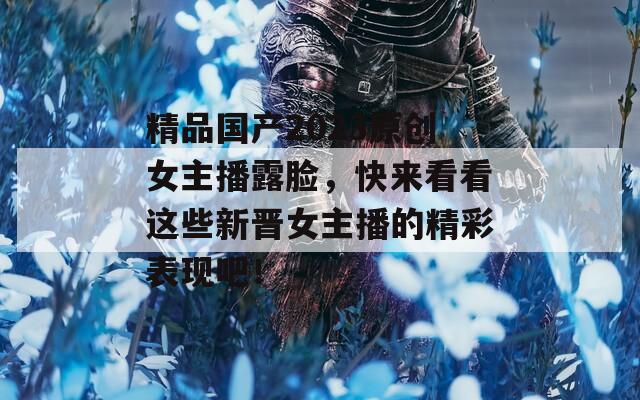 精品国产2023原创女主播露脸，快来看看这些新晋女主播的精彩表现吧！