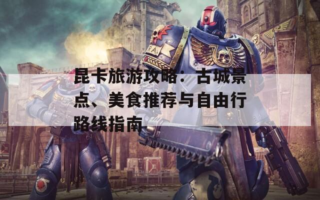 昆卡旅游攻略：古城景点、美食推荐与自由行路线指南