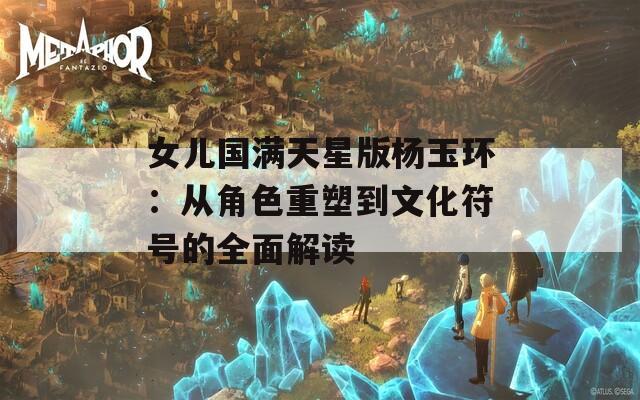 女儿国满天星版杨玉环：从角色重塑到文化符号的全面解读