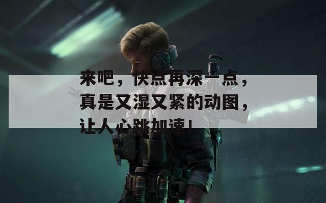 来吧，快点再深一点，真是又湿又紧的动图，让人心跳加速！